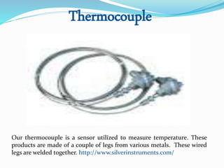 Thermocouple
Our thermocouple is a sensor utilized to measure temperature. These
products are made of a couple of legs from various metals. These wired
legs are welded together. http://www.silverinstruments.com/
 