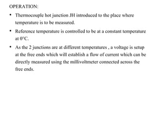 OPERATION:
• Thermocouple hot junction JH introduced to the place where
temperature is to be measured.
• Reference temperature is controlled to be at a constant temperature
at 0°C.
• As the 2 junctions are at different temperatures , a voltage is setup
at the free ends which will establish a flow of current which can be
directly measured using the millivoltmeter connected across the
free ends.
 