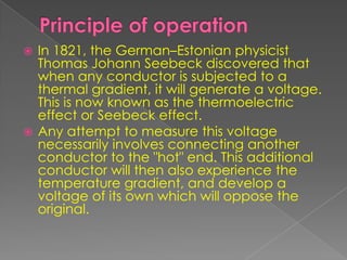  In 1821, the German–Estonian physicist
Thomas Johann Seebeck discovered that
when any conductor is subjected to a
thermal gradient, it will generate a voltage.
This is now known as the thermoelectric
effect or Seebeck effect.
 Any attempt to measure this voltage
necessarily involves connecting another
conductor to the "hot" end. This additional
conductor will then also experience the
temperature gradient, and develop a
voltage of its own which will oppose the
original.
 