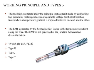 WORKING PRINCIPLE AND TYPES :-
 Thermocouples operate under the principle that a circuit made by connecting
two dissimilar metals produces a measurable voltage (emf-electromotive
force) when a temperature gradient is imposed between one end and the other.
 The EMF generated by the Seebeck effect is due to the temperature gradient
along the wire. The EMF is not generated at the junction between two
dissimilar wires.
 TYPES OF COUPLES.
o Type K
o Type J
o Type T
 