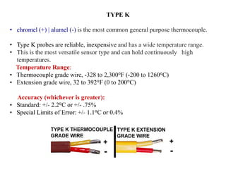 TYPE K
• chromel (+) | alumel (-) is the most common general purpose thermocouple.
• Type K probes are reliable, inexpensive and has a wide temperature range.
• This is the most versatile sensor type and can hold continuously high
temperatures.
Temperature Range:
• Thermocouple grade wire, -328 to 2,300°F (-200 to 1260°C)
• Extension grade wire, 32 to 392°F (0 to 200°C)
Accuracy (whichever is greater):
• Standard: +/- 2.2°C or +/- .75%
• Special Limits of Error: +/- 1.1°C or 0.4%
 