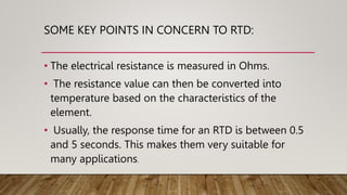 SOME KEY POINTS IN CONCERN TO RTD:
• The electrical resistance is measured in Ohms.
• The resistance value can then be converted into
temperature based on the characteristics of the
element.
• Usually, the response time for an RTD is between 0.5
and 5 seconds. This makes them very suitable for
many applications.
 