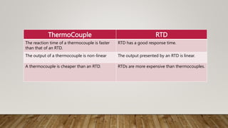 ThermoCouple RTD
The reaction time of a thermocouple is faster
than that of an RTD.
RTD has a good response time.
The output of a thermocouple is non-linear The output presented by an RTD is linear.
A thermocouple is cheaper than an RTD. RTDs are more expensive than thermocouples.
 