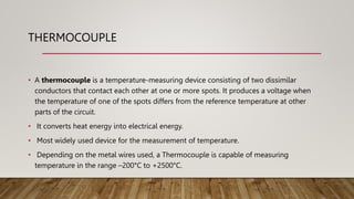 THERMOCOUPLE
• A thermocouple is a temperature-measuring device consisting of two dissimilar
conductors that contact each other at one or more spots. It produces a voltage when
the temperature of one of the spots differs from the reference temperature at other
parts of the circuit.
• It converts heat energy into electrical energy.
• Most widely used device for the measurement of temperature.
• Depending on the metal wires used, a Thermocouple is capable of measuring
temperature in the range –200°C to +2500°C.
 
