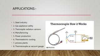 APPLICATIONS:-
• 1. Steel industry
• 2. Gas appliance safety
• 3. Thermopile radiation sensors
• 4. Manufacturing
• 5. Power production
• 6. Thermoelectric cooling
• 7. process plants
• 8. Thermocouple as vacuum gauge
 