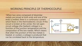 WORKING PRINCIPLE OF THERMOCOUPLE
•When two wires composed of dissimilar
metals are joined at both ends and one of the
ends is heated, there is a continuous current
which flows in the thermoelectric circuit. If this
circuit is broken at the center, the net open
circuit voltage (the Seebeck voltage) is a
function of the junction temperature and the
composition of the two metals. Which means
that when the junction of the two metals is
heated, or cooled, a voltage is produced that
can be correlated back to the temperature.
 