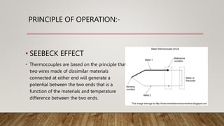 PRINCIPLE OF OPERATION:-
• SEEBECK EFFECT
• Thermocouples are based on the principle that
two wires made of dissimilar materials
connected at either end will generate a
potential between the two ends that is a
function of the materials and temperature
difference between the two ends.
 