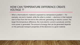 HOW CAN TEMPERATURE DIFFERENCE CREATE
VOLTAGE ??
• When a thermoelectric material is exposed to a temperature gradient — for
example, one end is heated, while the other is cooled — electrons in that material
start to flow from the hot end to the cold end, generating an electric current. The
larger the temperature difference, the more electric current is produced, and the
more power is generated. The amount of energy that can be generated depends
on the particular transport properties of the electrons in a given material.
 