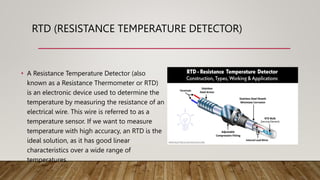 RTD (RESISTANCE TEMPERATURE DETECTOR)
• A Resistance Temperature Detector (also
known as a Resistance Thermometer or RTD)
is an electronic device used to determine the
temperature by measuring the resistance of an
electrical wire. This wire is referred to as a
temperature sensor. If we want to measure
temperature with high accuracy, an RTD is the
ideal solution, as it has good linear
characteristics over a wide range of
temperatures.
 
