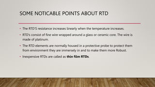 SOME NOTICABLE POINTS ABOUT RTD
• The RTD’S resistance increases linearly when the temperature increases.
• RTD’s consist of fine wire wrapped around a glass or ceramic core. The wire is
made of platinum.
• The RTD elements are normally housed in a protective probe to protect them
from environment they are immersely in and to make them more Robust.
• Inexpensive RTDs are called as thin film RTDs.
 