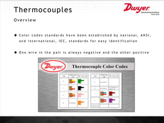 Thermocouples
O v e r v i e w
 C o l o r c o d e s s t a n d a r d s h a v e b e e n e s t a b l i s h e d b y n a t i o n a l , A N S I ,
a n d i n t e r n a t i o n a l , I E C , s t a n d a r d s f o r e a s y i d e n t i f i c a t i o n
 O n e w i r e i n t h e p a i r i s a l w a y s n e g a t i v e a n d t h e o t h e r p o s i t i v e
 