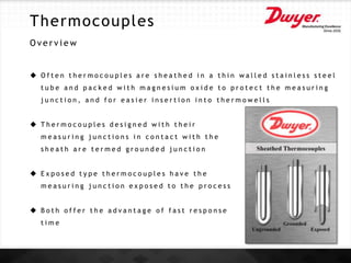 Thermocouples
O v e r v i e w
 O f t e n t h e r m o c o u p l e s a r e s h e a t h e d i n a t h i n w a l l e d s t a i n l e s s s t e e l
t u b e a n d p a c k e d w i t h m a g n e s i u m o x i d e t o p r o t e c t t h e m e a s u r i n g
j u n c t i o n , a n d f o r e a s i e r i n s e r t i o n i n t o t h e r m o w e l l s
 T h e r m o c o u p l e s d e s i g n e d w i t h t h e i r
m e a s u r i n g j u n c t i o n s i n c o n t a c t w i t h t h e
s h e a t h a r e t e r m e d g r o u n d e d j u n c t i o n
 E x p o s e d t y p e t h e r m o c o u p l e s h a v e t h e
m e a s u r i n g j u n c t i o n e x p o s e d t o t h e p r o c e s s
 B o t h o f f e r t h e a d v a n t a g e o f f a s t r e s p o n s e
t i m e
 