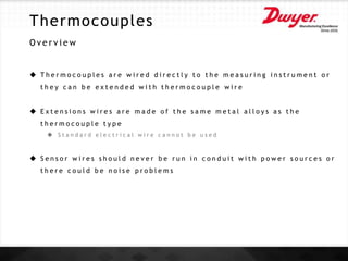 Thermocouples
O v e r v i e w
 T h e r m o c o u p l e s a r e w i r e d d i r e c t l y t o t h e m e a s u r i n g i n s t r u m e n t o r
t h e y c a n b e e x t e n d e d w i t h t h e r m o c o u p l e w i r e
 E x t e n s i o n s w i r e s a r e m a d e o f t h e s a m e m e t a l a l l o y s a s t h e
t h e r m o c o u p l e t y p e
 S t a n d a r d e l e c t r i c a l w i r e c a n n o t b e u s e d
 S e n s o r w i r e s s h o u l d n e v e r b e r u n i n c o n d u i t w i t h p o w e r s o u r c e s o r
t h e r e c o u l d b e n o i s e p r o b l e m s
 