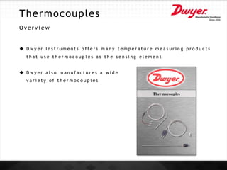 Thermocouples
O v e r v i e w
 D w y e r I n s t r u m e n t s o f f e r s m a n y t e m p e r a t u r e m e a s u r i n g p r o d u c t s
t h a t u s e t h e r m o c o u p l e s a s t h e s e n s i n g e l e m e n t
 D w y e r a l s o m a n u f a c t u r e s a w i d e
v a r i e t y o f t h e r m o c o u p l e s
 