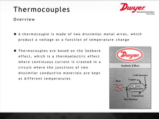 Thermocouples
O v e r v i e w
 A t h e r m o c o u p l e i s m a d e o f t w o d i s s i m i l a r m e t a l w i r e s , w h i c h
p r o d u c t a v o l t a g e a s a f u n c t i o n o f t e m p e r a t u r e c h a n g e
 T h e r m o c o u p l e s a r e b a s e d o n t h e S e e b a c k
e f f e c t , w h i c h i s a t h e r m o e l e c t r i c e f f e c t
w h e r e c o n t i n u o u s c u r r e n t i s c r e a t e d i n a
c i r c u i t w h e r e t h e j u n c t i o n s o f t w o
d i s s i m i l a r c o n d u c t i v e m a t e r i a l s a r e k e p t
a t d i f f e r e n t t e m p e r a t u r e s
 