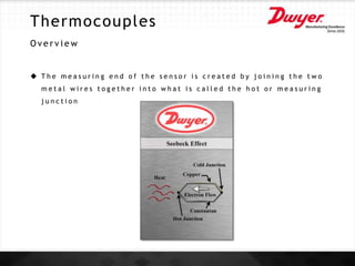 Thermocouples
O v e r v i e w
 T h e m e a s u r i n g e n d o f t h e s e n s o r i s c r e a t e d b y j o i n i n g t h e t w o
m e t a l w i r e s t o g e t h e r i n t o w h a t i s c a l l e d t h e h o t o r m e a s u r i n g
j u n c t i o n
 