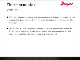 Thermocouples
O v e r v i e w
 T h e r m o c o u p l e s m e a s u r e t h e t e m p e r a t u r e d i f f e r e n c e b e t w e e n t h e
m e a s u r i n g j u n c t i o n a n d a r e f e r e n c e t e m p e r a t u r e , k n o w n a s t h e
c o l d j u n c t i o n
 Ty p i c a l l y, a c o l d j u n c t i o n c o m p e n s a t i o n i s p e r f o r m e d u s i n g a n
R T D , t h e r m i s t o r, o r d i o d e t o m e a s u r e t h e t e m p e r a t u r e a t t h e
i n p u t c o n n e c t i o n s t o t h e m e a s u r i n g i n s t r u m e n t
 