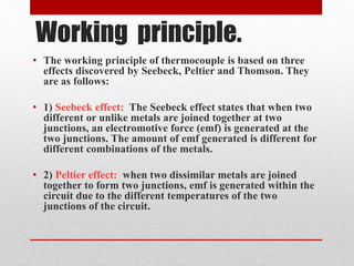 Working principle. 
• The working principle of thermocouple is based on three 
effects discovered by Seebeck, Peltier and Thomson. They 
are as follows: 
• 1) Seebeck effect: The Seebeck effect states that when two 
different or unlike metals are joined together at two 
junctions, an electromotive force (emf) is generated at the 
two junctions. The amount of emf generated is different for 
different combinations of the metals. 
• 2) Peltier effect: when two dissimilar metals are joined 
together to form two junctions, emf is generated within the 
circuit due to the different temperatures of the two 
junctions of the circuit. 
 