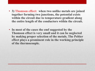 • 3) Thomson effect: when two unlike metals are joined 
together forming two junctions, the potential exists 
within the circuit due to temperature gradient along 
the entire length of the conductors within the circuit. 
• In most of the cases the emf suggested by the 
Thomson effect is very small and it can be neglected 
by making proper selection of the metals. The Peltier 
effect plays a prominent role in the working principle 
of the thermocouple. 
 