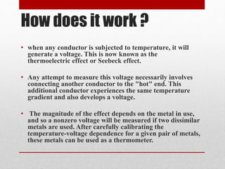 How does it work ? 
• when any conductor is subjected to temperature, it will 
generate a voltage. This is now known as the 
thermoelectric effect or Seebeck effect. 
• Any attempt to measure this voltage necessarily involves 
connecting another conductor to the "hot" end. This 
additional conductor experiences the same temperature 
gradient and also develops a voltage. 
• The magnitude of the effect depends on the metal in use, 
and so a nonzero voltage will be measured if two dissimilar 
metals are used. After carefully calibrating the 
temperature-voltage dependence for a given pair of metals, 
these metals can be used as a thermometer. 
 