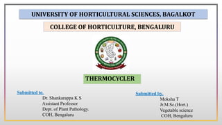 THERMOCYCLER
Submitted by,
Moksha T
Jr.M.Sc.(Hort.)
Vegetable science
COH, Bengaluru
UNIVERSITY OF HORTICULTURAL SCIENCES, BAGALKOT
COLLEGE OF HORTICULTURE, BENGALURU
Submitted to,
Dr. Shankarappa K S
Assistant Professor
Dept. of Plant Pathology.
COH, Bengaluru
 