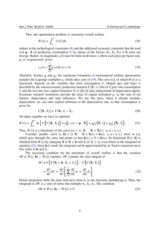 Thus, the optimization problem is: maximize overall welfare
∫=W s U C t[ ] [ ]d , (18)
t
t
0
1
subject to the technological constraints (8) and the additional economic constraint that the total
cost p X· of producing consumption C by means of the factors ≡X X X X( , , )1 2 3 must not
diverge. Rather, its magnitude cf (t) must be ﬁnite at all times t, where each price per factor unit,
pi, is exogeneously given:
∑− =
=
c t p t X t( ) ( ) ( ) 0. (19)f
i
i i
1
3
Therefore, besides μη and μρ, the variational formalism of intertemporal welfare optimization
includes the Lagrange multiplier μ, which takes care of (19). The curve s[ ], of which W s[ ] is a
functional, depends on the variables that enter consumption C. Output (per unit time) is
described by the macroeconomic production function Y tX( ; ). Part of Y goes into consumption
C and the rest into new capital formation ≡X X t˙ d d1 1 plus replacement of depreciated capital.
Economic research institutions provide the price of capital utilization p1 as the sum of net
interest, depreciation and state inﬂuences. We use this price. Since it already includes
depreciation, we can omit explicit reference to the depreciation rate, so that consumption is
given by
= −( )C X Y t XX X, ˙ ( ; ) ˙ . (20)1 1
All taken together we have to optimize
⎡
⎣
⎤
⎦
⎡⎣ ⎤⎦∫ μ μ μ= + − + ⃗ + ⃗
η η ρ ρ{ }( ) ( )( )W s t U C X c t f t f tX p X X X[ ] d , ˙ ( ) · , , . (21)
t
t
f1
0
1
Thus, W s[ ] is a functional of the curve = = ⩽ ⩽s t t t t tX X X[ ] { , : ( ), }0 1 .
Consider another curve = = + ⩽ ⩽s t t t t t th X X X h[ , ] { , : ( ) ( ), }0 1 close to s[ ],
which goes through the same end points so that = =t th h( ) 0 ( )1 0 . Its functional W s h[ , ] is
obtained from W s[ ] by changing X to +X h and X˙1 to +X h˙ ˙1 1 everywhere in the integrand of
equation (21). Since h is small, the integrand can be approximated by its Taylor expansion up to
ﬁrst order in h and h˙1.
The necessary condition for the maximum of overall welfare is that the variation
δ ≡ −W W s W sh[ , ] [ ] vanishes. δW contains the time integral of
⎡
⎣
⎤
⎦
⎡
⎣
⎤
⎦
⎡
⎣
⎢
⎢
⎤
⎦
⎥
⎥
∑
δ ≡ + + −
= =
∂
∂
+
∂
∂=
( ) ( )U U C X h U C X
U
C
C
U
C
C
X
h
C
X
h
X h X, ˙ ˙ , ˙
d
d
d
d
d ˙
˙ . (22)
i i
i
1 1 1
1
3
1
1
Partial integration shifts the time derivative from h˙1 to the functions multiplying it. Then, the
integrand in δW is a sum of terms that multiply h h h, ,1 2 3. The condition
δ ≡ − =W W s W sh[ , ] [ ] 0 (23)
9
New J. Phys. 16 (2014) 125008 R Kümmel and D Lindenberger
 