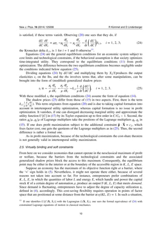 is satisﬁed, if these terms vanish. Observing (20) one sees that they do, if
⎜ ⎟
⎛
⎝
⎞
⎠
μ μ μ δ
∂
∂
= −
∂
∂
−
∂
∂
− =η
η
ρ
ρU
C
Y
X
p
f
X
f
X t
U
C
i
d
d
d
d
d
d
, 1, 2, 3; (24)
i
i
i i
i,1
the Kronecker delta δi,1, is 1 for i = 1 and 0 otherwise11
.
Equations (24) are the general equilibrium conditions for an economic system subject to
cost limits and technological constraints, if the behavioral assumption is that society optimizes
time-integrated utility. They correspond to the equilibrium conditions (11) from proﬁt
optimization. The difference between the two equilibrium conditions becomes negligible under
the conditions indicated below equation (25).
Dividing equations (24) by U Cd d and multiplying them by X Yi produces the output
elasticities ϵi on the lhs, and the rhs involves terms that, after some manipulations, can be
brought into the form of (modiﬁed) generalized shadow prices
⎜ ⎟
⎛
⎝
⎞
⎠
μ
μ
μ
μ
δ
μ
≡ −
∂
∂
−
∂
∂
− =
η η ρ ρ
s
f
X
f
X t
U
C
i
1 d
d
d
d
, 1, 2, 3. (25)i
i i
i,1
With these modiﬁed si the equilibrium conditions (24) assume the form of equation (14).
The shadow prices (25) differ from those of (15) in two aspects. First, there is the term
δ μ
( )i t
U
C,1
1 d
d
d
d
. This term originates from equation (20) and is due to taking capital formation into
account in intertemporal utility optimization, whereas capital formation is no issue in proﬁt
optimization. It vanishes, if one can disregard decreasing marginal utility and approximate the
utility function U C[ ] in (17) by its Taylor expansion up to ﬁrst order in −C C 10 . Second, the
ratios μ μη , μ μρ of Lagrange multipliers take the positions of the Lagrange multipliers μη, μρ in
(15). If one does proﬁt maximization subject to the additional constraint ⃗ ⃗ = cp X· f , which
ﬁxes factor cost, one gets the quotients of the Lagrange multipliers as in (25). Thus, the second
difference is rather a formal one.
As in proﬁt maximization, because of the technological constraints the cost-share theorem
is not generally valid in intertemporal utility maximization.
2.5. Virtually binding and soft constraints
From here on we consider economies that cannot operate in the neoclassical maximum of proﬁt
or welfare, because the barriers from the technological constraints and the associated
generalized shadow prizes block the access to this maximum. Consequently, the equilibrium
point may be either in the interior or at the boundary of the accessible region in K L E, , space.
Suppose an economy has the maximum of its objective function right at a barrier, where
the ‘=’ sign holds in (5). Nevertheless, it might not operate there either, because of several
reasons not taken into account so far. For instance, entrepreneurs prefer combinations of
K L E, , , in which the quantities of labor L and energy E, which handle and power the capital
stock K of a certain degree of automation ρ, produce an output Y K L E( , , ) that meets demand.
Since demand is ﬂuctuating, entrepreneurs have to adjust the degree of capacity utilization η,
deﬁned in (4), accordingly. This cost-saving ﬂexibility requires operation in points of factor
space that are positioned at some distance from the barrier at η =KL E( , ) 1. In such a situation,
11
If one identiﬁes U C XX[ ( , ˙ )]1 with the Lagrangian L XX( , ˙ )1 , one sees the formal equivalence of (24) with
constrained Lagrange equations of motion in classical mechanics.
10
New J. Phys. 16 (2014) 125008 R Kümmel and D Lindenberger
 
