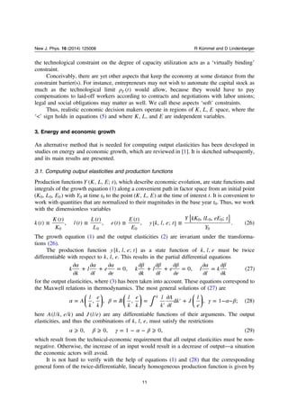 the technological constraint on the degree of capacity utilization acts as a ‘virtually binding’
constraint.
Conceivably, there are yet other aspects that keep the economy at some distance from the
constraint barrier(s). For instance, entrepreneurs may not wish to automate the capital stock as
much as the technological limit ρ t( )T would allow, because they would have to pay
compensations to laid-off workers according to contracts and negotiations with labor unions;
legal and social obligations may matter as well. We call these aspects ‘soft’ constraints.
Thus, realistic economic decision makers operate in regions of K L E, , space, where the
‘<’ sign holds in equations (5) and where K L, , and E are independent variables.
3. Energy and economic growth
An alternative method that is needed for computing output elasticities has been developed in
studies on energy and economic growth, which are reviewed in [1]. It is sketched subsequently,
and its main results are presented.
3.1. Computing output elasticities and production functions
Production functions Y K L E t( , , ; ), which describe economic evolution, are state functions and
integrals of the growth equation (1) along a convenient path in factor space from an initial point
K L E( , , )0 0 0 with Y0 at time t0 to the point K L E( , , ) at the time of interest t. It is convenient to
work with quantities that are normalized to their magnitudes in the base year t0. Thus, we work
with the dimensionless variables
≡ ≡ ≡ ≡
[ ]k t
K t
K
l t
L t
L
e t
E t
E
y k l e t
Y kK lL eE t
Y
( )
( )
, ( )
( )
, ( )
( )
, [ , , ; ]
, , ;
. (26)
0 0 0
0 0 0
0
The growth equation (1) and the output elasticities (2) are invariant under the transforma-
tions (26).
The production function y k l e t[ , , ; ] as a state function of k l e, , must be twice
differentiable with respect to k l e, , . This results in the partial differential equations
α α α β β β α β∂
∂
+
∂
∂
+
∂
∂
=
∂
∂
+
∂
∂
+
∂
∂
=
∂
∂
=
∂
∂
k
k
l
l
e
e
k
k
l
l
e
e
l
l
k
k
0, 0, (27)
for the output elasticities, where (3) has been taken into account. These equations correspond to
the Maxwell relations in thermodynamics. The most general solutions of (27) are
⎜ ⎟ ⎜ ⎟ ⎜ ⎟
⎛
⎝
⎞
⎠
⎛
⎝
⎞
⎠
⎛
⎝
⎞
⎠∫α β γ α β= = =
′
∂
∂
′ + = − −A
l
k
e
k
B
l
k
e
k
l
k
A
l
k J
l
e
, , , d , 1 ; (28)
k
here A l k e k( , ) and J l e( ) are any differentiable functions of their arguments. The output
elasticities, and thus the combinations of k l e, , , must satisfy the restrictions
α β γ α β⩾ ⩾ = − − ⩾0, 0, 1 0, (29)
which result from the technical-economic requirement that all output elasticities must be non-
negative. Otherwise, the increase of an input would result in a decrease of output—a situation
the economic actors will avoid.
It is not hard to verify with the help of equations (1) and (28) that the corresponding
general form of the twice-differentiable, linearly homogeneous production function is given by
11
New J. Phys. 16 (2014) 125008 R Kümmel and D Lindenberger
 