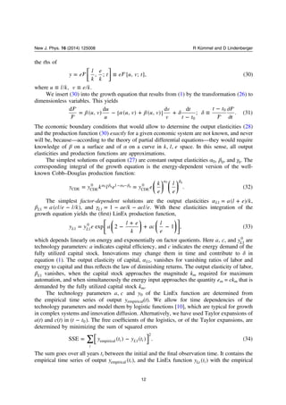 the rhs of
⎡
⎣⎢
⎤
⎦⎥ = ≡y e
l
k
e
k
t e u v t, ; [ , ; ], (30)
where ≡ ≡u l k v e k, .
We insert (30) into the growth equation that results from (1) by the transformation (26) to
dimensionless variables. This yields

 

β α β δ δ= − + +
−
≡
− ∂
∂
u v
u
u
u v u v
v
v
t
t t
t t
t
d
( , )
d
[ ( , ) ( , )]
d d
; . (31)
0
0
The economic boundary conditions that would allow to determine the output elasticities (28)
and the production function (30) exactly for a given economic system are not known, and never
will be, because—according to the theory of partial differential equations—they would require
knowledge of β on a surface and of α on a curve in k l e, , space. In this sense, all output
elasticities and production functions are approximations.
The simplest solutions of equation (27) are constant output elasticities α0, β0, and γ0. The
corresponding integral of the growth equation is the energy-dependent version of the well-
known Cobb–Douglas production function:
⎜ ⎟ ⎜ ⎟
⎛
⎝
⎞
⎠
⎛
⎝
⎞
⎠
= =α β α β
α β
− −
y y k l e y e
k
e
l
e
. (32)CDE CDE
0 1
CDE
00 0 0 0
0 0
The simplest factor-dependent solutions are the output elasticities α = +a l e k( )L1 ,
β = −a cl e l k( )L1 , and γ = − −ae k acl e1L1 . With these elasticities integration of the
growth equation yields the (ﬁrst) LinEx production function,
⎜ ⎟ ⎜ ⎟
⎡
⎣
⎢
⎛
⎝
⎞
⎠
⎛
⎝
⎞
⎠
⎤
⎦
⎥= −
+
+ −y y e a
l e
k
ac
l
e
exp 2 1 , (33)L L1 1
0
which depends linearly on energy and exponentially on factor quotients. Here a c, , and yL1
0
are
technology parameters: a indicates capital efﬁciency, and c indicates the energy demand of the
fully utilized capital stock. Innovations may change them in time and contribute to δ in
equation (1). The output elasticity of capital, αL1, vanishes for vanishing ratios of labor and
energy to capital and thus reﬂects the law of diminishing returns. The output elasticity of labor,
βL1 vanishes, when the capital stock approaches the magnitude km required for maximum
automation, and when simultaneously the energy input approaches the quantity em = ckm that is
demanded by the fully utilized capital stock km.
The technology parameters a c, and y0 of the LinEx function are determined from
the empirical time series of output yempirical(t). We allow for time dependencies of the
technology parameters and model them by logistic functions [10], which are typical for growth
in complex systems and innovation diffusion. Alternatively, we have used Taylor expansions of
a(t) and c(t) in −t t( )0 . The free coefﬁcients of the logistics, or of the Taylor expansions, are
determined by minimizing the sum of squared errors
⎡
⎣
⎤
⎦∑= −y t y tSSE ( ) ( ) . (34)
i
i L iempirical 1
2
The sum goes over all years ti between the initial and the ﬁnal observation time. It contains the
empirical time series of output y t( )iempirical , and the LinEx function y t( )Lt i with the empirical
12
New J. Phys. 16 (2014) 125008 R Kümmel and D Lindenberger
 