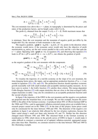 ⎡
⎣⎢
⎤
⎦⎥
= + +P
Y t
Y u v t
P
v
P
u
v
P
( )
[ , ; ]
1
. (35)Y K L E
0
The cost mountain rises above the −u v plane, its topography is determined by the prices and
ratios of the production factors, and its height scales with Y t Y( ) 0.
The proﬁt GY obtained from the output Y is = −G Y PY Y. Proﬁt maximum means that
⎡
⎣⎢
⎤
⎦⎥

− = + + −G
Y t
Y u v t
P
v
P
u
v
P Y t
( )
( , ; )
1
( ) (36)Y K L E
0
is minimum. Since the cost mountain and the mountain of negative proﬁt just differ by the
height-shift Y(t), the structure of both mountains is the same.
The negative gradient, − ≡ − ∂ ∂ − ∂ ∂u vgrad e eu v , of −GY points in the direction where
the economy would move, if the economic actors would only have the objective of proﬁt
maximization; eu and ev are the unit vectors parallel to the u-axis and the v-axis that span the
−u v plane. Operating with −grad on −GY in equation (36), and observing that equation (31)
leads to  β∂ ∂ =u u and  α β∂ ∂ = − +v v( ) , one obtains the gradient of proﬁt
= −
∂
∂
−
∂
∂
G
P
u
P
v
grad e e (37)Y
Y Y
u v
as the negative gradient of the cost mountain with the components
⎜ ⎟
⎡
⎣⎢
⎛
⎝
⎞
⎠
⎤
⎦⎥

β
−
∂
∂
= − − + +
P
u
Y t
Y u v t
P
v u
P
v
P
u
v
Pe e
( )
( , ; )
1 1
, (38)
Y
L K L Eu u
0
⎜ ⎟
⎡
⎣⎢
⎛
⎝
⎞
⎠
⎤
⎦
⎥

α β
−
∂
∂
= −
+
+ + − +( )
P
v
Y t
Y u v t v
P
v
P
u
v
P P P u
v
e e
( )
( , ; )
1 1
. (39)
Y
K L E K Lv v
0
2
To visualize the trajectory of a real-life economy on the slope of its cost mountain, the
time-changing factor prices, the inputs, and an appropriate production function e u v t( , ; ) are
needed in equations (35), (38), and (39). The production function should reproduce economic
growth reasonably well with small residuals and acceptable statistical quality measures. As we
have seen in section 3, the LinEx function (33) satisﬁes these criteria. The energy-dependent
Cobb–Douglas function (32) with output elasticities that are close to the time-averaged LinEx
output elasticities in table 1 may also be considered as an acceptable production function until
the second oil-price shock.
In ﬁgure 6 the trajectory of the GWG in the cost mountain and the negative cost gradients
are projected onto the mountain base, as an example. We use this example, because the sector
GWG is the pillar of the German economy—it produced about 50% of (West) German GDP in
the 1960s and 1970s—,and its aggregated, inﬂation-corrected energy prices are available from a
research project carried out in the 1980s [17]. At the time of this project, factor prices could
only be constructed for the times between 1960 and 1981. The directions of the negative cost
gradients in ﬁgure 6 are relatively little affected by the two oil-price explosions, because the
latter varied energyʼs small cost share only between 4% and 7%. Neither has this direction
changed much between 1981 and 1989. The structural break in the German economy at
reuniﬁcation in 1990, which shows in the growth curves of GWG in ﬁgure 3, would make it
rather difﬁcult to construct a consistent set of updated, inﬂation-corrected, aggregated energy
price data since then. Therefore, we constrain ourselves to the time between 1960 and 1989 in
this illustrating example.
17
New J. Phys. 16 (2014) 125008 R Kümmel and D Lindenberger
 