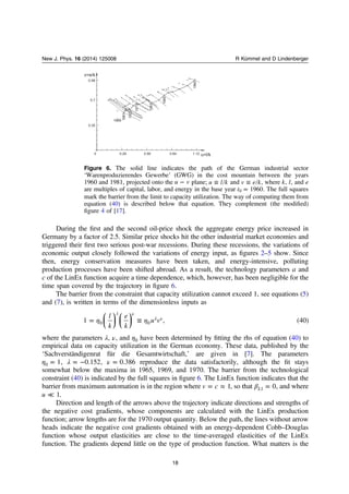 During the ﬁrst and the second oil-price shock the aggregate energy price increased in
Germany by a factor of 2.5. Similar price shocks hit the other industrial market economies and
triggered their ﬁrst two serious post-war recessions. During these recessions, the variations of
economic output closely followed the variations of energy input, as ﬁgures 2–5 show. Since
then, energy conservation measures have been taken, and energy-intensive, polluting
production processes have been shifted abroad. As a result, the technology parameters a and
c of the LinEx function acquire a time dependence, which, however, has been negligible for the
time span covered by the trajectory in ﬁgure 6.
The barrier from the constraint that capacity utilization cannot exceed 1, see equations (5)
and (7), is written in terms of the dimensionless inputs as
⎜ ⎟ ⎜ ⎟
⎛
⎝
⎞
⎠
⎛
⎝
⎞
⎠
η η= ≡
λ ν
λ νl
k
e
k
u v1 , (40)0 0
where the parameters λ, ν, and η0 have been determined by ﬁtting the rhs of equation (40) to
empirical data on capacity utilization in the German economy. These data, published by the
‘Sachverständigenrat für die Gesamtwirtschaft,’ are given in [7]. The parameters
η λ ν= = − =1, 0.152, 0.3860 reproduce the data satisfactorily, although the ﬁt stays
somewhat below the maxima in 1965, 1969, and 1970. The barrier from the technological
constraint (40) is indicated by the full squares in ﬁgure 6. The LinEx function indicates that the
barrier from maximum automation is in the region where = ≈v c 1, so that β = 0L1 , and where
≪u 1.
Direction and length of the arrows above the trajectory indicate directions and strengths of
the negative cost gradients, whose components are calculated with the LinEx production
function; arrow lengths are for the 1970 output quantity. Below the path, the lines without arrow
heads indicate the negative cost gradients obtained with an energy-dependent Cobb–Douglas
function whose output elasticities are close to the time-averaged elasticities of the LinEx
function. The gradients depend little on the type of production function. What matters is the
v=e/k
0.98
0.7
0.35
0 0.28 0.56 0.84 1.12 u=l/k
1989
1981
1925
1973
1967
1965
1960
Figure 6. The solid line indicates the path of the German industrial sector
‘Warenproduzierendes Gewerbe’ (GWG) in the cost mountain between the years
1960 and 1981, projected onto the −u v plane; ≡u l k and ≡v e k, where k l, , and e
are multiples of capital, labor, and energy in the base year =t 19600 . The full squares
mark the barrier from the limit to capacity utilization. The way of computing them from
equation (40) is described below that equation. They complement (the modiﬁed)
ﬁgure 4 of [17].
18
New J. Phys. 16 (2014) 125008 R Kümmel and D Lindenberger
 