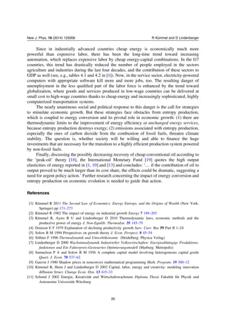 Since in industrially advanced countries cheap energy is economically much more
powerful than expensive labor, there has been the long-time trend toward increasing
automation, which replaces expensive labor by cheap energy-capital combinations. In the G7
countries, this trend has drastically reduced the number of people employed in the sectors
agriculture and industries during the last four decades, and the contribution of these sectors to
GDP as well (see, e.g., tables 4.1 and 4.2 in [1]). Now, in the service sector, electricity-powered
computers with appropriate software kill more and more jobs, too. The resulting danger of
unemployment in the less qualiﬁed part of the labor force is enhanced by the trend toward
globalization, where goods and services produced in low-wage countries can be delivered at
small cost to high-wage countries thanks to cheap energy and increasingly sophisticated, highly
computerized transportation systems.
The nearly unanimous social and political response to this danger is the call for strategies
to stimulate economic growth. But these strategies face obstacles from entropy production,
which is coupled to energy conversion and its pivotal role in economic growth: (1) there are
thermodynamic limits to the improvement of energy efﬁciency at unchanged energy services,
because entropy production destroys exergy; (2) emissions associated with entropy production,
especially the ones of carbon dioxide from the combustion of fossil fuels, threaten climate
stability. The question is, whether society will be willing and able to ﬁnance the huge
investments that are necessary for the transition to a highly efﬁcient production system powered
by non-fossil fuels.
Finally, discussing the possibly decreasing recovery of cheap conventional oil according to
the ‘peak-oil’ theory [18], the International Monetary Fund [19] quotes the high output
elasticities of energy reported in [1, 10] and [13] and concludes: ‘… if the contribution of oil to
output proved to be much larger than its cost share, the effects could be dramatic, suggesting a
need for urgent policy action.’ Further research concerning the impact of energy conversion and
entropy production on economic evolution is needed to guide that action.
References
[1] Kümmel R 2011 The Second Law of Economics: Energy Entropy, and the Origins of Wealth (New York:
Springer) pp 171–273
[2] Kümmel R 1982 The impact of energy on industrial growth Energy 7 189–203
[3] Kümmel R, Ayres R U and Lindenberger D 2010 Thermodynamic laws, economic methods and the
productive power of energy J. Non-Equilib. Thermodyn. 35 145–79
[4] Denison E F 1979 Explanation of declining productivity growth Surv. Curr. Bus 59 Part II 1–24
[5] Solow R M 1994 Perspectives on growth theory J. Econ. Perspect. 8 45–54
[6] Söllner F 1996 Thermodynamik und Umweltökonomie (Heidelberg: Physica Verlag)
[7] Lindenberger D 2000 Wachstumsdynamik Industrieller Volkswirtschaften: Energieabhängige Produktions-
funktionen und Ein Faktorpreis-Gesteuertes Optimierungsmodell (Marburg: Metropolis)
[8] Samuelson P A and Solow R M 1956 A complete capital model involving heterogeneous capital goods
Quart. J. Econ. 70 537–62
[9] Gauvin J 1980 Shadow prices in nonconvex mathematical programming Math. Program. 19 300–12
[10] Kümmel R, Henn J and Lindenberger D 2002 Capital, labor, energy and creativity: modeling innovation
diffusion Struct. Change Econ. Dyn. 13 415–33
[11] Schmid J 2002 Energie, Kreativität und Wirtschaftswachstum Diploma Thesis Fakultät für Physik und
Astronomie Universität Würzburg
20
New J. Phys. 16 (2014) 125008 R Kümmel and D Lindenberger
 