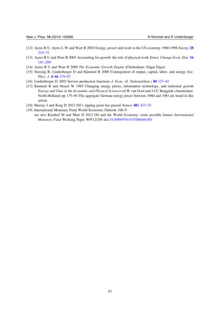 [12] Ayres R U, Ayres L W and Warr B 2003 Exergy, power and work in the US economy 1900-1998 Energy 28
219–73
[13] Ayres R U and Warr B 2005 Accounting for growth: the role of physical work Struct. Change Econ. Dyn. 16
181–209
[14] Ayres R U and Warr B 2009 The Economic Growth Engine (Cheltenham: Edgar Elgar)
[15] Stresing R, Lindenberger D and Kümmel R 2008 Cointegration of output, capital, labor, and energy Eur.
Phys. J. B 66 279–87
[16] Lindenberger D 2003 Service production functions J. Econ. (Z. Nationalökon.) 80 127–42
[17] Kümmel R and Strassl W 1985 Changing energy prices, information technology, and industrial growth
Energy and Time in the Economic and Physical Sciences ed W van Gool and J J C Bruggink (Amsterdam:
North-Holland) pp 175–94 The aggregate German energy prices between 1960 and 1981 are listed in this
article.
[18] Murray J and King D 2012 Oilʼs tipping point has passed Nature 481 433–35
[19] International Monetary Fund World Economic Outlook 106–9
see also Kumhof M and Muir D 2012 Oil and the World Economy: some possible futures International
Monetary Fund Working Paper WP/12/256 doi:10.5089/9781475586640.001
21
New J. Phys. 16 (2014) 125008 R Kümmel and D Lindenberger
 