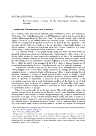 Keywords: energy, economic growth, technological constraints, output
elasticities
1. Introduction: Thermodynamics and economics
On 23 October, 2009 a press release3
appeared, titled: ‘The Financial Crisis: How Economists
Went Astray. Two Nobel Laureates and over 2000 Signatories Uphold that Economists have
mistaken Mathematical Beauty for Economic Truth.’ The signatories signed a web petition in
support of an article4
by the Nobel Laureate Paul Krugman, saying: ‘Few economists saw our
current crisis coming, but this predictive failure was the least of the ﬁeldʼs problems. More
important was the professionʼs blindness to the very possibility of catastrophic failures in a
market economy … the economics profession went astray because economists, as a group,
mistook beauty, clad in impressive-looking mathematics, for truth …’
This statement reﬂects a wide-spread feeling among economists that their profession
disregards important aspects of real-world economies. It is the purpose of this paper to show
that the failure to describe modern economies adequately is not due to the introduction of
calculus into economic theory by the so-called ‘marginal revolution’ during the second half of
the 19th century, when the mathematical formalism of physics decisively inﬂuenced economic
theory. Rather, the culprit is the disregard of the ﬁrst two laws of thermodynamics and of
technological constraints in the theory of production and growth of industrial economies.
A qualitative summary of the ﬁrst and the second law of thermodynamics says that
nothing happens in the world without energy conversion and entropy production. Entropy
production density is positive in all irreversible processes, which, of course, include those of
economic production. It consists of particle current densities, driven by speciﬁc external
forces and by gradients of temperature and chemical potentials, and heat current densities,
driven by gradients of temperature. A discussion of the environmental impacts of the
corresponding emissions, and a rough mathematical modeling of the limits to growth that
may result from them, is given in [1]. It concerns problems of the future like climate change.
In the present article we constrain ourselves to elucidating the role of energy in the economy
by econometric analyses of the past.
Figure 1 shows the model we use for that purpose. This model had been—and is—the
intuitive response to the discussions on the limits to growth, which stimulated research on
thermodynamcis and economics. It includes energy (more precisely exergy)5
as a third factor of
production on an equal footing with the traditional factors capital and labor. In addition, it
introduces the factor ‘creativity,’ which is the speciﬁc human contribution to economic growth
that cannot be made by any machine capable of learning. Creativity works via ideas, inventions
and value decisions and is coupled to the ﬂow of time t. The space available for the evolution of
3
From Professor Geoffrey M Hodgson, The Business School, University of Hertfordshire, Hatﬁeld, Hertfordshire
AL10 9AB, UK; www.geoffrey-hodgson.info
4
New York Times, 2nd September, 2009.
5
Energy consists of useful exergy and useless anergy. Exergy can be converted into any form of useful work,
whereas anergy is heat dumped into the environment, for instance. Entropy production enhances anergy at the
expense of exergy. Since all primary energy carriers taken into account in our analyses (coal, oil, gas, renewables,
and nuclear fuels) are basically 100% exergy, we do not discriminate between energy and exergy, where ‘energy
consumption’ means ‘exergy consumption.’
2
New J. Phys. 16 (2014) 125008 R Kümmel and D Lindenberger
 