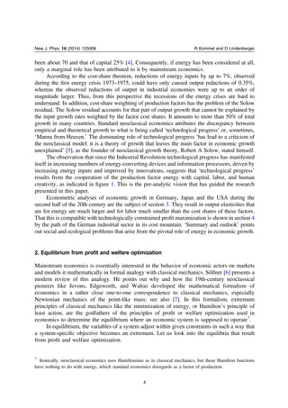 been about 70 and that of capital 25% [4]. Consequently, if energy has been considered at all,
only a marginal role has been attributed to it by mainstream economics.
According to the cost-share theorem, reductions of energy inputs by up to 7%, observed
during the ﬁrst energy crisis 1973–1975, could have only caused output reductions of 0.35%,
whereas the observed reductions of output in industrial economies were up to an order of
magnitude larger. Thus, from this perspective the recessions of the energy crises are hard to
understand. In addition, cost-share weighting of production factors has the problem of the Solow
residual. The Solow residual accounts for that part of output growth that cannot be explained by
the input growth rates weighted by the factor cost shares. It amounts to more than 50% of total
growth in many countries. Standard neoclassical economics attributes the discrepancy between
empirical and theoretical growth to what is being called ‘technological progress’ or, sometimes,
‘Manna from Heaven.’ The dominating role of technological progress ‘has lead to a criticism of
the neoclassical model: it is a theory of growth that leaves the main factor in economic growth
unexplained’ [5], as the founder of neoclassical growth theory, Robert A Solow, stated himself.
The observation that since the Industrial Revolution technological progress has manifested
itself in increasing numbers of energy-converting devices and information processors, driven by
increasing energy inputs and improved by innovations, suggests that ‘technological progress’
results from the cooperation of the production factor energy with capital, labor, and human
creativity, as indicated in ﬁgure 1. This is the pre-analytic vision that has guided the research
presented in this paper.
Econometric analyses of economic growth in Germany, Japan and the USA during the
second half of the 20th century are the subject of section 3. They result in output elasticities that
are for energy are much larger and for labor much smaller than the cost shares of these factors.
That this is compatible with technologically constrained proﬁt maximization is shown in section 4
by the path of the German industrial sector in its cost mountain. ‘Summary and outlook’ points
out social and ecological problems that arise from the pivotal role of energy in economic growth.
2. Equilibrium from proﬁt and welfare optimization
Mainstream economics is essentially interested in the behavior of economic actors on markets
and models it mathematically in formal analogy with classical mechanics. Söllner [6] presents a
modern review of this analogy. He points out why and how the 19th-century neoclassical
pioneers like Jevons, Edgeworth, and Walras developed the mathematical formalism of
economics in a rather close one-to-one correspondence to classical mechanics, especially
Newtonian mechanics of the point-like mass; see also [7]. In this formalism, extremum
principles of classical mechanics like the minimization of energy, or Hamiltonʼs principle of
least action, are the godfathers of the principles of proﬁt or welfare optimization used in
economics to determine the equilibrium where an economic system is supposed to operate7
.
In equilibrium, the variables of a system adjust within given constraints in such a way that
a system-speciﬁc objective becomes an extremum. Let us look into the equilibria that result
from proﬁt and welfare optimization.
7
Ironically, neoclassical economics uses Hamiltonians as in classical mechanics, but these Hamilton functions
have nothing to do with energy, which standard economics disregards as a factor of production.
4
New J. Phys. 16 (2014) 125008 R Kümmel and D Lindenberger
 