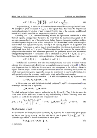 ⎜ ⎟ ⎜ ⎟
⎛
⎝
⎞
⎠
⎛
⎝
⎞
⎠
η η ρ η= =
λ ν
K L E
L
K
E
K
K L E
K
K Y
( , , ) , ( , , )
( )
. (4)
m
0
*
The parameters η0
*, λ, and ν can be determined from empirical data on capacity utilization.
An example is given in section 4. Km(Y) is the capital stock that would be required for
maximally automated production of a given output Y; in this state of the economy, an additional
unit of labor would contribute no longer to the growth of output.
Obviously, η K L E( , , ) cannot exceed unity, because the capital stock cannot work at more
than full capacity. (Energy inputs that exceed the power limits the machines are designed for, do
not make more productive use of the capital stock. Rather, they may damage the machines; and too
much heating or cooling of rooms is also counterproductive. Neither does it make sense to employ
more workers than a production system, working at full capacity, requires for its operation and
maintenance.) Furthermore, in a given state of technology at time t, the degree of automation of the
capital stock has a limit ρ t( )T at η = 1. This limit depends on the mass and the volume of the
energy-conversion devices and information processors the production system can accomodate
when producing the output Y. The outmost limit to automation is 1, when =K K Y( )m and η = 1.
Thus, the technological constraints on the combinations of capital, labor, and energy are
η ρ ρ⩽ ⩽ ⩽K L E K L E t( , , ) 1, ( , , ) ( ) 1. (5)T
The behavioral assumptions that ﬁrms maximize proﬁt and individuals maximize welfare
originate from microeconomics. But they are also applied to macroeconomic systems [4, 8]. Much
more important than the difference between these two assumptions is the difference between
neglect and non-neglect of the technological constraints (5) when calculating the equilibria in
which macroeconomic systems supposedly operate at a given time t. In order to elaborate that, it is
sufﬁcient to look into the necessary conditions for proﬁt and welfare maximization.
For notational convenience we identify K L E, , with the components X X X, ,1 2 3 of the vector
= ≡( )X X X K L EX , , ( , , ). (6)1 2 3
In this notation, and with the help of the slack variables ηX and ρX , the constraints (5) can
be brought into the form of equations,
= =η ρf t f tX X( , ) 0, ( , ) 0. (7)
The slack variables for labor, energy, and capital are η ηL E, and ρK . They deﬁne the range in
factor space within which the factors can vary independently at time t. Inserting them into
equation (4) yields the the explicit form of equation (7) as
⎛
⎝
⎜
⎞
⎠
⎟
⎛
⎝
⎜
⎞
⎠
⎟η ρ≡
+ +
− = ≡
+
− =η
η
λ
η
ν
ρ
ρ
f t
L L
K
E E
K
f t
K K
K Y
tX X( , ) 1 0, ( , )
( )
( ) 0. (8)
m
T0
*
2.3. Optimization of profit
We assume that the three production factors X X X( , , )1 2 3 have the exogeneously given prices
per factor unit ≡p p p p( , , )1 2 3 , so that total factor cost is = ∑ = p t X tp t X t( ) · ( ) ( ) ( )i i i1
3
.
Economic equilibrium is deﬁned as the state in which proﬁt
≡ −G t Y tX p X p X( , , ) ( , ) · (9)
is maximum.
6
New J. Phys. 16 (2014) 125008 R Kümmel and D Lindenberger
 