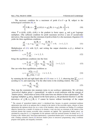 The necessary condition for a maximum of proﬁt ≡ −G Y p X· , subject to the
technological constraints (8), is:
⎡
⎣
⎢
⎢
⎤
⎦
⎥
⎥
∑ μ μ⃗ − + + =η η ρ ρ
=
 Y t p t X t f t f tX X X( ; ) ( ) ( ) ( , ) ( , ) 0, (10)
i
i i
1
3
where ⃗ ≡ ∂ ∂ ∂ ∂ ∂ ∂ X X X( , , )1 2 3 is the gradient in factor space; μη and μρ are Lagrange
multipliers. (The sufﬁcient condition for proﬁt maximum involves a sum of second-order
derivatives. One assumes that the extremum of proﬁt at ﬁnite Xi is the maximum.) Equation (10)
yields the three equilibrium conditions
μ μ
∂
∂
− +
∂
∂
+
∂
∂
= =η
η
ρ
ρY
X
p
f t
X
f t
X
i
X X( , ) ( , )
0, 1, 2, 3. (11)
i
i
i i
Multiplication of (11) with X Yi , and writing the output elasticities α β γ, , , deﬁned in
equation (2), as
ϵ ≡
∂
∂
=
X
Y
Y
X
i, 1, 2, 3, (12)i
i
i
brings the equilibrium conditions into the form
⎡
⎣
⎢
⎢
⎤
⎦
⎥
⎥
ϵ μ μ≡
∂
∂
= −
∂
∂
−
∂
∂
=η
η
ρ
ρX
Y
Y
X
X
Y
p
f
X
f
X
i, 1, 2, 3. (13)i
i
i
i
i
i i
One can write these equilibrium conditions as
ϵ =
+
∑ +
=
=
[ ]
[ ]
X p s
X p s
i, 1, 2, 3, (14)i
i i i
i i i i1
3
by summing the left and right hand sides of (13) over =i 1, 2, 3, observing that ϵ∑ == 1i i1
3
acording to (3), and expressing Y by the other terms in the resulting relation. The si are
μ μ≡ −
∂
∂
−
∂
∂η
η
ρ
ρ
s
f
X
f
X
. (15)i
i i
They map the constraints into monetary terms in our nonlinear optimization. We call them
‘generalized shadow prices’—‘generalized,’ in order to avoid confusion with the concept of
‘shadow prices,’ which refers to terms of the same form one obtains in linear optimization9
. The
Lagrange multpliers μη and μρ depend on the factor prices pi, the production function Y, and the
derivatives of η ρf t f tX X( , ), ( , ). Y cannot be known without knowledge of the output
9
The concept of ‘generalized shadow prices’ is introduced here, because, in general, constrained nonlinear
optimization may result in an optimum that is situated in the interior of the accessible region, whereas in linear
optimization the optimum always lies on a vertex of the boundary, where constraints are binding. If a nonlinear
objective function has a number of extrema in its domain, it may also have an extremum in the interior of the
restricted domain that remains accessible when constraints are applied. The ‘generalized shadow prices’ are
calculated by using the K L E, , magnitudes for the optimum within the restricted domain; for details see [1, 3].
Contrary to the ‘shadow price’ from linear optimization, a ‘generalized shadow price’ is not neccessarily associated
with a binding constraint. Gauvin [9] discusses shadow prices in nonconvex programming, using a nonlinear
program with equality and inequality constraints.
7
New J. Phys. 16 (2014) 125008 R Kümmel and D Lindenberger
 