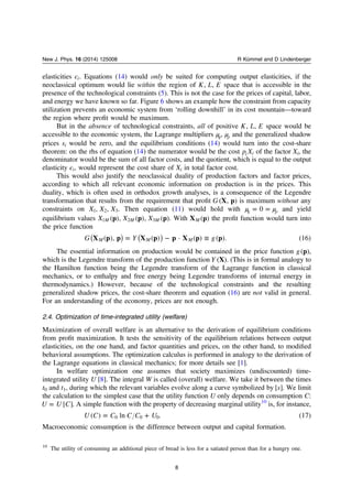 elasticities ϵi. Equations (14) would only be suited for computing output elasticities, if the
neoclassical optimum would lie within the region of K L E, , space that is accessible in the
presence of the technological constraints (5). This is not the case for the prices of capital, labor,
and energy we have known so far. Figure 6 shows an example how the constraint from capacity
utilization prevents an economic system from ‘rolling downhill’ in its cost mountain—toward
the region where proﬁt would be maximum.
But in the absence of technological constraints, all of positive K L E, , space would be
accessible to the economic system, the Lagrange multipliers μη, μρ and the generalized shadow
prices si would be zero, and the equilibrium conditions (14) would turn into the cost-share
theorem: on the rhs of equation (14) the numerator would be the cost p Xi i of the factor Xi, the
denominator would be the sum of all factor costs, and the quotient, which is equal to the output
elasticity ϵi, would represent the cost share of Xi in total factor cost.
This would also justify the neoclassical duality of production factors and factor prices,
according to which all relevant economic information on production is in the prices. This
duality, which is often used in orthodox growth analyses, is a consequence of the Legendre
transformation that results from the requirement that proﬁt G X p( , ) is maximum without any
constraints on X X X, ,1 2 3. Then equation (11) would hold with μ μ= =η ρ0 and yield
equilibrium values X X Xp p p( ), ( ), ( )M M M1 2 3 . With X p( )M the proﬁt function would turn into
the price function
= − ≡( ) ( )G Y gX p p X p p X p p( ), ( ) · ( ) ( ). (16)M M M
The essential information on production would be contained in the price function g p( ),
which is the Legendre transform of the production function Y X( ). (This is in formal analogy to
the Hamilton function being the Legendre transform of the Lagrange function in classical
mechanics, or to enthalpy and free energy being Legendre transforms of internal energy in
thermodynamics.) However, because of the technological constraints and the resulting
generalized shadow prices, the cost-share theorem and equation (16) are not valid in general.
For an understanding of the economy, prices are not enough.
2.4. Optimization of time-integrated utility (welfare)
Maximization of overall welfare is an alternative to the derivation of equilibrium conditions
from proﬁt maximization. It tests the sensitivity of the equilibrium relations between output
elasticities, on the one hand, and factor quantities and prices, on the other hand, to modiﬁed
behavioral assumptions. The optimization calculus is performed in analogy to the derivation of
the Lagrange equations in classical mechanics; for more details see [1].
In welfare optimization one assumes that society maximizes (undiscounted) time-
integrated utility U [8]. The integral W is called (overall) welfare. We take it between the times
t0 and t1, during which the relevant variables evolve along a curve symbolized by s[ ]. We limit
the calculation to the simplest case that the utility function U only depends on consumption C:
=U U C[ ]. A simple function with the property of decreasing marginal utility10
is, for instance,
= +U C C C C U( ) ln . (17)0 0 0
Macroeconomic consumption is the difference between output and capital formation.
10
The utility of consuming an additional piece of bread is less for a satiated person than for a hungry one.
8
New J. Phys. 16 (2014) 125008 R Kümmel and D Lindenberger
 