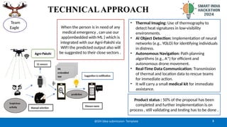 TECHNICALAPPROACH
3
@SIH Idea submission- Template
Team
Eagle
• Thermal Imaging: Use of thermography to
detect heat signatures in low-visibility
environments.
• AI Object Detection: Implementation of neural
networks (e.g., YOLO) for identifying individuals
in distress.
• Autonomous Navigation: Path planning
algorithms (e.g., A*) for efficient and
autonomous drone movement.
• Real-Time Data Communication: Transmission
of thermal and location data to rescue teams
for immediate action.
• It will carry a small medical kit for immediate
assistance.
Product status : 50% of the proposal has been
completed and further implementation is on
process , still validating and testing has to be done .
When the person is in need of any
medical emergency , can use our
app(embedded with ML ) which is
integrated with our Agni-Pakshi via
WIFI the predicted output also will
be suggested to their close sectors .
 