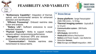 FEASIBILITY AND VIABILITY
• *Multisensory Capability*: Integration of thermal,
optical, and environmental sensors for enhanced
detection and identification.
• *Efficient Processing*: Onboard real-time data
fusion and analysis.
• *Battery Life*: Sufficient endurance to cover
extended missions.
• *Payload Capacity*: Ability to support multiple
sensors without compromising performance.
• *Navigation*: Advanced GPS and obstacle
avoidance for complex environments.
• *Communication*: Reliable real-time data
transmission to rescue teams.
4
@SIH Idea submission- Template
Team
Eagle
 Drone Set-up
• Drone platform : large hexacopter
(500-700 mm) – 5-10 kg
• Thermal imaging camera - (typically 8
to 14 µm)
• Communication system : 3DR Radio
Telemetry
• GPS Module -DJI D-RTK 2
• Medical Kit Delivery Mechanism
• Battery and Power Supply : Lipo Batteries
• Detection Sensors
• Data Storage and Cloud Integration : AWS
 