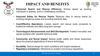 IMPACT AND BENEFITS
• Enhanced Search and Rescue Efficiency: Drones speed up locating
individuals in distress, even in challenging conditions.
• Improved Safety for Rescue Teams: Reduces risks to rescue teams by
avoiding dangerous areas and providing real-time data.
• Cost-Effective Operations: Lowers search and rescue costs compared to
traditional methods and offers long-term savings.
• Technological Advancements and Skill Development: Fosters innovation and
equips students with valuable technical skills.
• Community and Social Impact: Boosts public safety and raises awareness
about the practical applications of drone technology.
• Durability: Robust design for harsh conditions and impact resistance.
• Regulatory Compliance: Adherence to aviation and privacy regulations.
5
@SIH Idea submission- Template
Team
Eagle
 