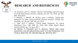 RESEARCH AND REFERENCES
• D. Floreano and R. J. Wood, "Science technology and the future
of small autonomous drones", Nature, vol. 521, no. 7553, pp. 460-
466, May 2015.
• P. Andraši, T. Radišić, M. Muštra and J. Ivošević, "Night-time
detection of UAVs using thermal infrared camera", Transp. Res.
Procedia, vol. 28, pp. 183-190, Jan. 2017.
• C. Aker and S. Kalkan, "Using deep networks for drone
detection", Proc. 14th IEEE Int. Conf. Adv. Video Signal Based
Surveill. (AVSS), pp. 1-6, Aug. 2017.
• M. Ritchie, F. Fioranelli and H. Borrion, "Micro UAV crime
prevention: Can we help princess Leia?" in Crime Prevention 21st
Century, New York, NY, USA:Springer, pp. 359-376, 2017.
6
@SIH Idea submission- Template
Team
Eagle
 