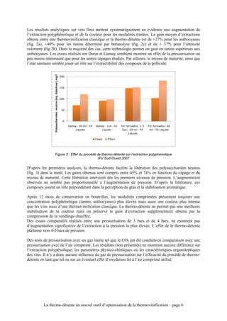 Les résultats analytiques sur vins finis mettent systématiquement en évidence une augmentation de
l’extraction polyphénolique et de la couleur pour les modalités traitées. Le gain moyen d’extractions
obtenu entre une thermovinification classique et la thermo-détente est de +27% pour les anthocyanes
(fig. 2a), +40% pour les tanins déterminé par butanolyse (fig. 2c) et de + 37% pour l’intensité
colorante (fig 2b). Dans la majorité des cas, cette technologie permet un gain en tanins supérieurs aux
anthocyanes. Les essais réalisés sur Duras et Gamay semblent montrer un effet de la pressurisation un
peu moins intéressant que pour les autres cépages étudiés. Par ailleurs, le niveau de maturité, ainsi que
l’état sanitaire semble jouer un rôle sur l’extractibilité des composés de la pellicule.
                Polysaccharrides neutres [eq. Galactose] mg/l




                                                                200


                                                                150


                                                                100


                                                                 50


                                                                  0
                                                                      Gamay - 30 mn - FA   Gamay - 11h - FA   Fer-Servadou - 1-3   Fer-Servadou - 30
                                                                           Liquide            Liquide          bars - 30 mn - FA    mn - FA Liquide
                                                                                                                    Liquide
                                                                                           0 bars   3 bars




                          Figure 3 : Effet du procédé de thermo-détente sur l’extraction polyphénolique
                                                       IFV Sud-Ouest 2007

D’après les premières analyses, la thermo-détente facilite la libération des polysaccharides neutres
(fig. 3) dans le moût. Les gains obtenus sont compris entre 45% et 74% en fonction du cépage et du
niveau de maturité. Cette libération intervient dés les premiers niveaux de pression. L’augmentation
observée ne semble pas proportionnelle à l’augmentation de pression. D’après la littérature, ces
composés jouent un rôle prépondérant dans la perception du gras et la stabilisation aromatique.

Après 12 mois de conservation en bouteilles, les modalités comprimées présentent toujours une
concentration polyphénolique (tanins, anthocyanes) plus élevée mais aussi une couleur plus intense
que les vins issus d’une thermovinification classique. La thermo-détente ne permet pas une meilleure
stabilisation de la couleur mais on préserve le gain d’extraction supplémentaire obtenu par la
compression de la vendange chauffée.
Des essais comparatifs réalisés entre une pressurisation de 3 bars et de 4 bars, ne montrent pas
d’augmentation significative de l’extraction à la pression la plus élevée. L’effet de la thermo-détente
plafonne vers 4-5 bars de pression.

Des tests de pressurisation avec un gaz inerte tel que le CO2 ont été conduits en comparaison avec une
pressurisation avec de l’air comprimé. Les résultats (non présentés) ne montrent aucune différence sur
l’extraction polypénolique, les paramètres physico-chimiques ou les caractéristiques organoleptiques
des vins. Il n’y a donc aucune influence du gaz de pressurisation sur l’efficacité du procédé de thermo-
détente en tant que tel ou sur un éventuel effet d’oxydation lié à l’air comprimé utilisé.




          La thermo-détente un nouvel outil d’optimisation de la thermovinification – page 6
 