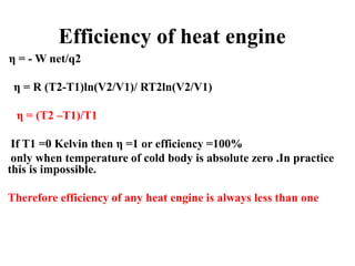 Efficiency of heat engine
η = - W net/q2
η = R (T2-T1)ln(V2/V1)/ RT2ln(V2/V1)
η = (T2 –T1)/T1
If T1 =0 Kelvin then η =1 or efficiency =100%
only when temperature of cold body is absolute zero .In practice
this is impossible.
Therefore efficiency of any heat engine is always less than one
 