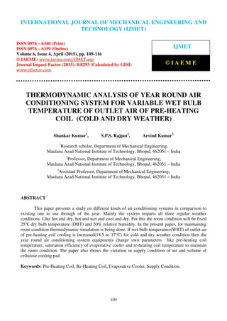 International Journal of Mechanical Engineering and Technology (IJMET), ISSN 0976 – 6340(Print),
ISSN 0976 – 6359(Online), Volume 6, Issue 4, April (2015), pp. 109-116© IAEME
109
THERMODYNAMIC ANALYSIS OF YEAR ROUND AIR
CONDITIONING SYSTEM FOR VARIABLE WET BULB
TEMPERATURE OF OUTLET AIR OF PRE-HEATING
COIL (COLD AND DRY WEATHER)
Shankar Kumar1
, S.P.S. Rajput2
, Arvind Kumar3
1
Research scholar, Department of Mechanical Engineering,
Maulana Azad National Institute of Technology, Bhopal, 462051 – India
2
Professor, Department of Mechanical Engineering,
Maulana Azad National Institute of Technology, Bhopal, 462051 – India
3
Assistant Professor, Department of Mechanical Engineering,
Maulana Azad National Institute of Technology, Bhopal, 462051 – India
ABSTRACT
This paper presents a study on different kinds of air conditioning systems in comparison to
existing one to use through of the year. Mainly the system imparts all three regular weather
conditions. Like hot and dry, hot and wet and cool and dry. For this the room condition will be fixed
25℃ dry bulb temperature (DBT) and 50% relative humidity. In the present paper, for maintaining
room condition thermodynamic simulation is being done. If wet bulb temperature(WBT) of outlet air
of pre-heating coil cooling is increased(14.5 to 17°C) for cold and dry weather condition then the
year round air conditioning system equipments change own parameters like pre-heating coil
temperature, saturation efficiency of evaporative cooler and re-heating coil temperature to maintain
the room condition. The paper also shows the variation in supply condition of air and volume of
cellulose cooling pad.
Keywords: Pre-Heating Coil, Re-Heating Coil, Evaporative Cooler, Supply Condition.
INTERNATIONAL JOURNAL OF MECHANICAL ENGINEERING AND
TECHNOLOGY (IJMET)
ISSN 0976 – 6340 (Print)
ISSN 0976 – 6359 (Online)
Volume 6, Issue 4, April (2015), pp. 109-116
© IAEME: www.iaeme.com/IJMET.asp
Journal Impact Factor (2015): 8.8293 (Calculated by GISI)
www.jifactor.com
IJMET
© I A E M E
 