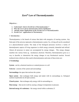 Objectives :
1. Understand what is Zeroth law of thermodynamics ?
2. Why the Law is given unusual name and its significance
3. Identify major implications of the Zeroth Law of Thermodynamics
4. Zeroth Law- applications in Thermometry
1 Introduction :
Thermodynamics is the branch of science that deals with energetics of reacting systems. Any
finite part of the universe represents a thermodynamic system. So, a living cell can be considered
as a physicochemical system. The study of the biological processes involves a variety of
thermodynamic aspects of living organisms in which energy extracted, channeled and utilized.
Almost all processes in nature are accompanied by energy changes. This energy changes
manifest into various forms eg. mechanical, electrical. Therefore, thermodynamics gives us a
way to describe or characterize the energy changes in any biochemical reaction. Several
technical terms which are often used in thermodynamics and some of these terms are:
2 Terminology
System - can be a chemical reaction or a natural process or a cell
Universe - consists of the system and surroundings
Surroundings- the space that encloses the system
Open system - that exchanges both energy and matter with its surroundings ex. biological
systems in particular are all open systems.
Closed system – that exchanges only energy with its surroundings ex.
Heat energy – that can do work by causing a change in temperature or pressure.
Internal energy of a substance - the energy stored within a substance, E.
Zeroth
Law of Thermodynamics
 