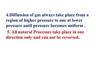 .
4.Diffussion of gas always take place from a
region of higher pressure to one at lower
pressure until pressure becomes uniform .
5. All natural Processes take place in one
direction only and can not be reversed.
 