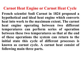Carnot Heat Engine or Carnot Heat Cycle
French scientist Sodi Carnot in 1824 proposed a
hypothetical and ideal heat engine which converts
heat into work to the maximum extent. The carnot
heat engine operating between two different
temperatures can perform series of operation
between these two temperatures so that at the end
of these operations the system can return to the
initial state this cycle of different processes is
known as carnot cycle. A carnot heat consist of
following main three parts.
 