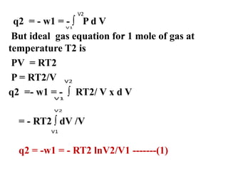 .
q2 = - w1 = - ∫ P d V
But ideal gas equation for 1 mole of gas at
temperature T2 is
PV = RT2
P = RT2/V
q2 =- w1 = - ∫ RT2/ V x d V
= - RT2 ∫ dV /V
q2 = -w1 = - RT2 lnV2/V1 -------(1)
V2
 