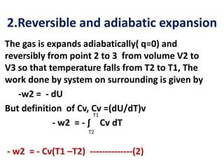 2.Reversible and adiabatic expansion
The gas is expands adiabatically( q=0) and
reversibly from point 2 to 3 from volume V2 to
V3 so that temperature falls from T2 to T1, The
work done by system on surrounding is given by
-w2 = - dU
But definition of Cv, Cv =(dU/dT)v
- w2 = - ∫ Cv dT
- w2 = - Cv(T1 –T2) --------------(2)
T1
T2
 